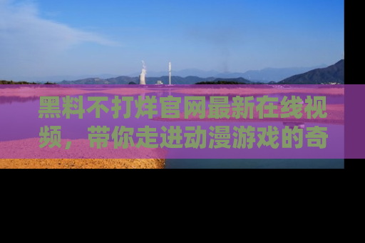 黑料不打烊官网最新在线视频，带你走进动漫游戏的奇幻与现实交汇处