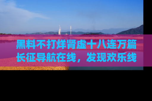黑料不打烊肾虚十八连万篇长征导航在线，发现欢乐线路的最佳app推荐！