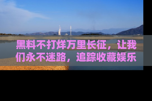 黑料不打烊万里长征，让我们永不迷路，追踪收藏娱乐爆料的乐趣！