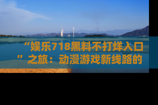“娱乐718黑料不打烊入口”之旅：动漫游戏新线路的耀眼内幕曝光！