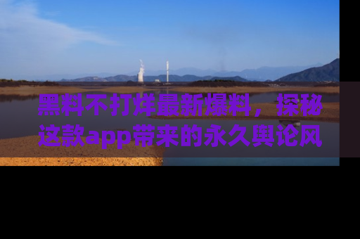 黑料不打烊最新爆料，探秘这款app带来的永久舆论风暴