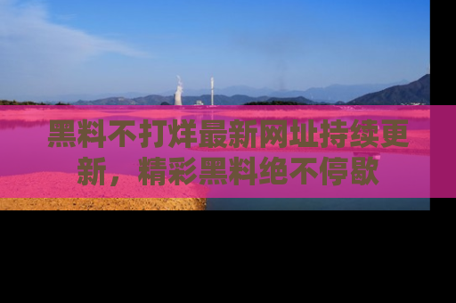 黑料不打烊最新网址持续更新，精彩黑料绝不停歇