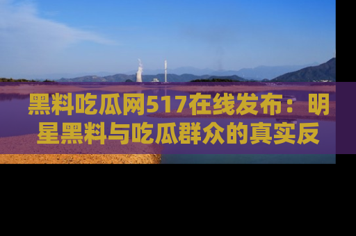 黑料吃瓜网517在线发布：明星黑料与吃瓜群众的真实反应