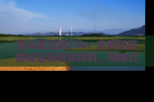 黑料吃瓜网718：官网独家揭秘最新娱乐黑料，网络红人齐聚一堂！