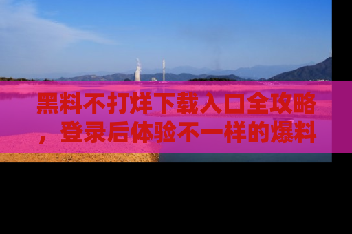 黑料不打烊下载入口全攻略，登录后体验不一样的爆料乐趣！