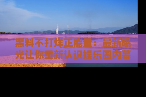 黑料不打烊正能量：最新曝光让你重新认识娱乐圈内幕！