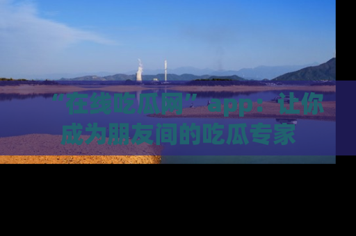 “在线吃瓜网”app：让你成为朋友间的吃瓜专家