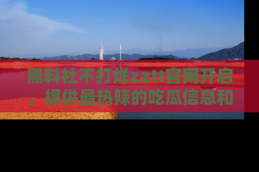 黑料社不打烊zztt官网开启，提供最热辣的吃瓜信息和黑料分享！