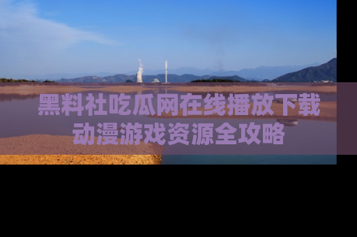 黑料社吃瓜网在线播放下载动漫游戏资源全攻略