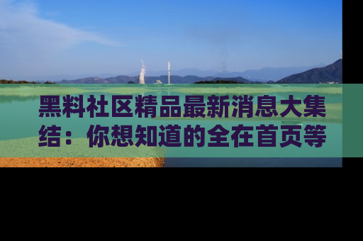 黑料社区精品最新消息大集结：你想知道的全在首页等你探索！