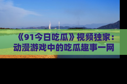 《91今日吃瓜》视频独家：动漫游戏中的吃瓜趣事一网打尽！