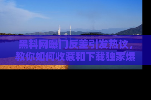 黑料网曝门反差引发热议，教你如何收藏和下载独家爆料