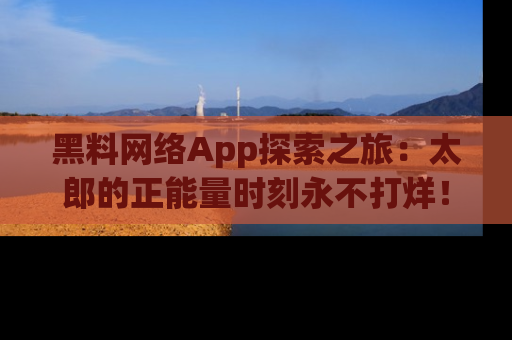 黑料网络App探索之旅：太郎的正能量时刻永不打烊！