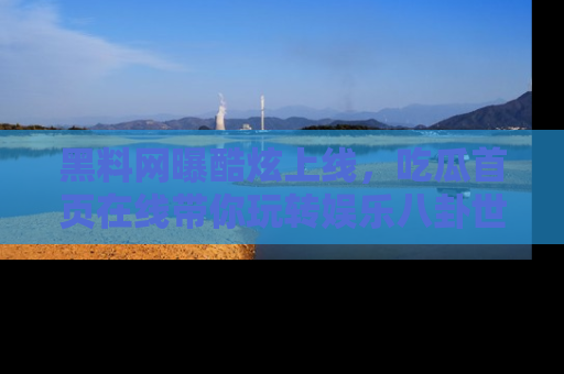 黑料网曝酷炫上线，吃瓜首页在线带你玩转娱乐八卦世界