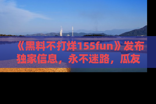 《黑料不打烊155fun》发布独家信息，永不迷路，瓜友们的最佳选择！