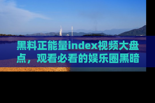 黑料正能量index视频大盘点，观看必看的娱乐圈黑暗与光明！