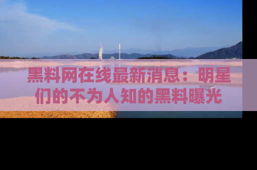 黑料网在线最新消息：明星们的不为人知的黑料曝光