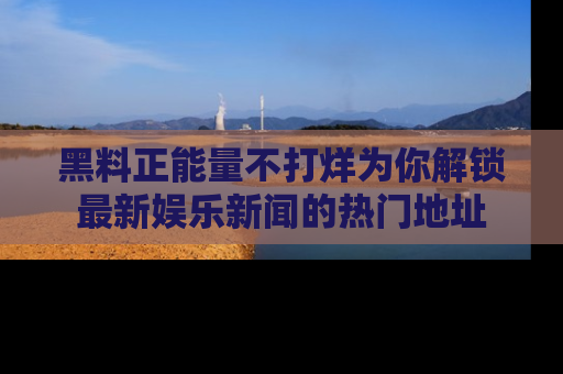 黑料正能量不打烊为你解锁最新娱乐新闻的热门地址