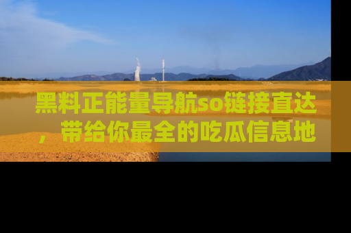 黑料正能量导航so链接直达，带给你最全的吃瓜信息地址，快来一起分享吧！