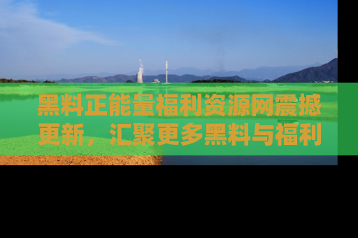 黑料正能量福利资源网震撼更新，汇聚更多黑料与福利！