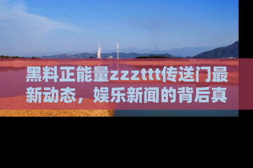 黑料正能量zzzttt传送门最新动态，娱乐新闻的背后真相尽在此处！