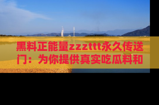 黑料正能量zzzttt永久传送门：为你提供真实吃瓜料和积极向上的能量