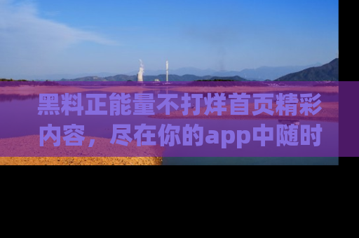 黑料正能量不打烊首页精彩内容，尽在你的app中随时观看