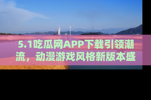 5.1吃瓜网APP下载引领潮流，动漫游戏风格新版本盛情发布！
