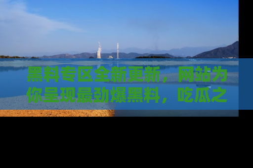 黑料专区全新更新，网站为你呈现最劲爆黑料，吃瓜之旅从这里开始！