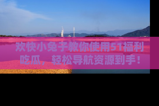 欢快小兔子教你使用51福利吃瓜，轻松导航资源到手！