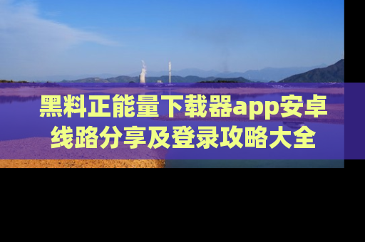 黑料正能量下载器app安卓线路分享及登录攻略大全