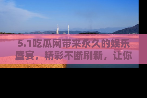 5.1吃瓜网带来永久的娱乐盛宴，精彩不断刷新，让你乐在其中