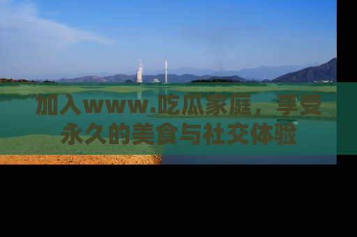 加入www.吃瓜家庭，享受永久的美食与社交体验