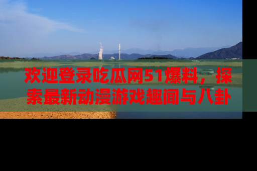 欢迎登录吃瓜网51爆料，探索最新动漫游戏趣闻与八卦！