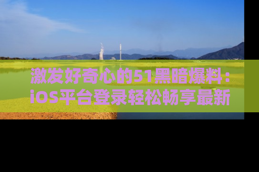 激发好奇心的51黑暗爆料：iOS平台登录轻松畅享最新八卦，刷新你的宠儿清单！