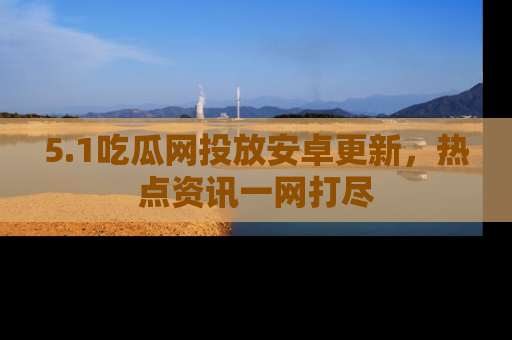 5.1吃瓜网投放安卓更新，热点资讯一网打尽