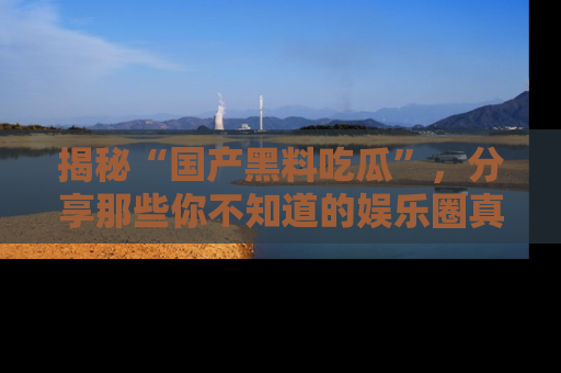 揭秘“国产黑料吃瓜”，分享那些你不知道的娱乐圈真实内幕！