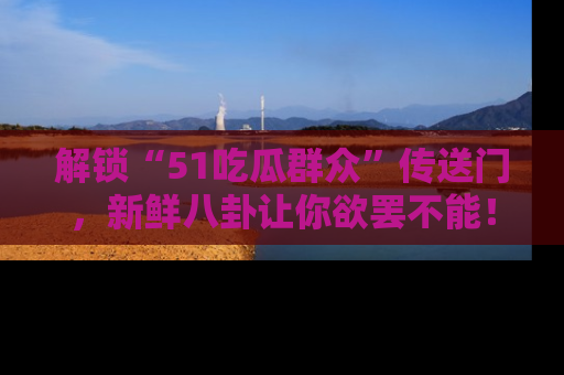 解锁“51吃瓜群众”传送门，新鲜八卦让你欲罢不能！