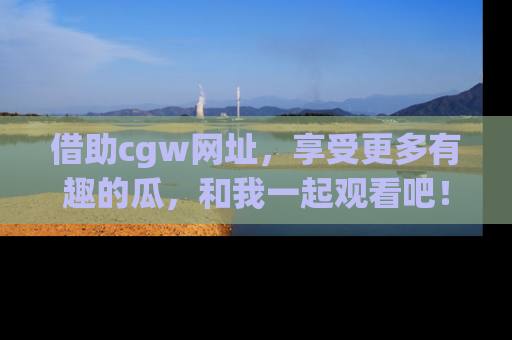 借助cgw网址，享受更多有趣的瓜，和我一起观看吧！