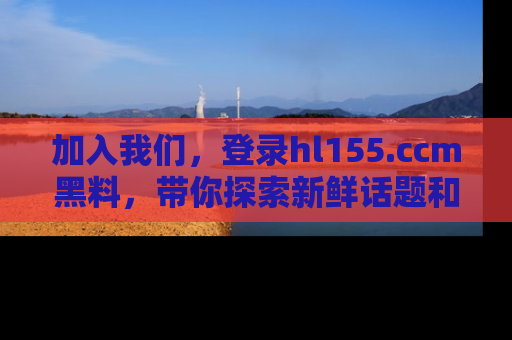 加入我们，登录hl155.ccm黑料，带你探索新鲜话题和黑料趣事！