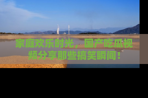 家庭欢乐时光，国产吃瓜视频分享那些搞笑瞬间！
