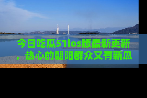今日吃瓜51ios版最新更新，热心的朝阳群众又有新瓜要分享啦！