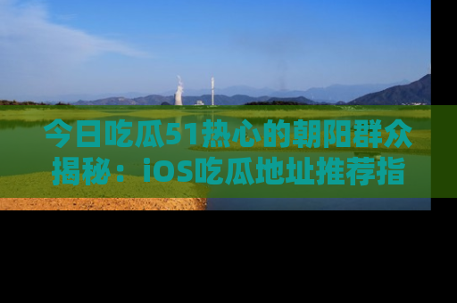今日吃瓜51热心的朝阳群众揭秘：iOS吃瓜地址推荐指南！