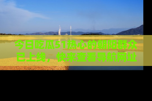 今日吃瓜51热心的朝阳群众已上线，快来查看导航网址，获取最新吃瓜资讯！