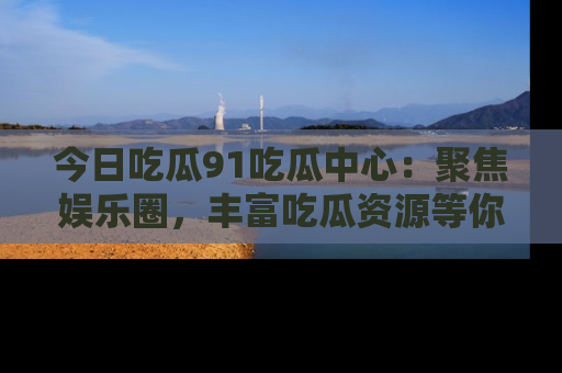 今日吃瓜91吃瓜中心：聚焦娱乐圈，丰富吃瓜资源等你解锁