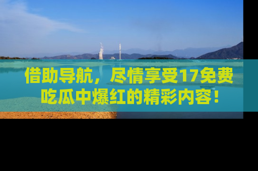 借助导航，尽情享受17免费吃瓜中爆红的精彩内容！