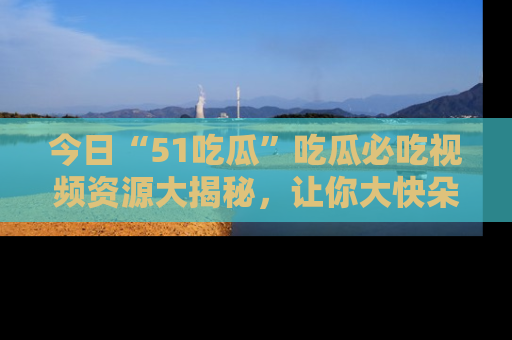 今日“51吃瓜”吃瓜必吃视频资源大揭秘，让你大快朵颐不停口！