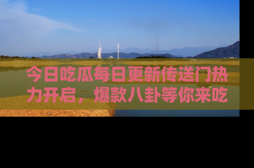 今日吃瓜每日更新传送门热力开启，爆款八卦等你来吃瓜