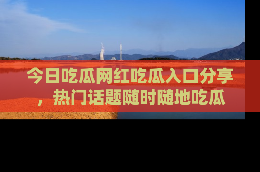 今日吃瓜网红吃瓜入口分享，热门话题随时随地吃瓜