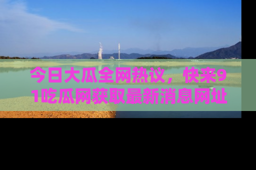 今日大瓜全网热议，快来91吃瓜网获取最新消息网址